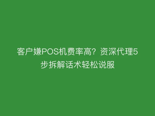 客户嫌POS机费率高？资深代理5步拆解话术轻松说服