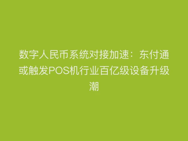 数字人民币系统对接加速：东付通或触发POS机行业百亿级设备升级潮