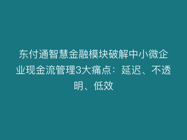 东付通智慧金融模块破解中小微企业现金流管理3大痛点：延迟、不透明、低效