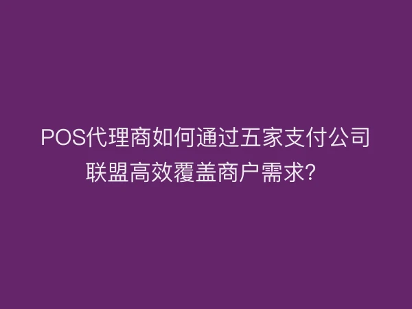 POS代理商如何通过五家支付公司联盟高效覆盖商户需求？